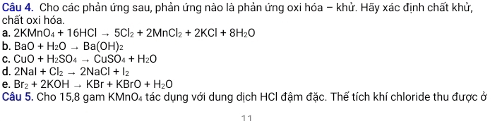 Cho các phản ứng sau, phản ứng nào là phản ứng oxi hóa - khử. Hãy xác định chất khử,
chất oxi hóa.
a. 2KMnO_4+16HClto 5Cl_2+2MnCl_2+2KCl+8H_2O
b. BaO+H_2Oto Ba(OH)_2
C. CuO+H_2SO_4to CuSO_4+H_2O
d. 2NaI+Cl_2to 2NaCl+I_2
e. Br_2+2KOHto KBr+KBrO+H_2O
Câu 5. Cho 15,8 gam KMnO₄ tác dụng với dung dịch HCI đậm đặc. Thể tích khí chloride thu được ở
11