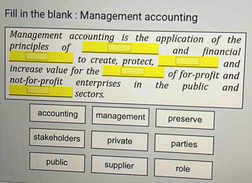 Fill in the blank : Management accounting
Management accounting is the application of the
principles of and financial
to create, protect, and
increase value for the _of for-profit and
not-for-profit enterprises in the public and
_sectors.
accounting management preserve
stakeholders private parties
public supplier role