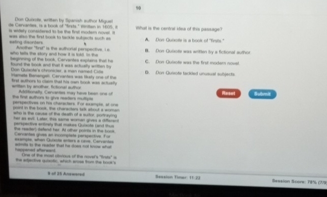 Don Quixote, written by Spanish author Miguel
de Cervantes, is a book of "firsts." Written in 1605, it What is the central idea of this passage?
is widely considered to be the first modern novel. It
was also the first book to tackle subjects such as A. Don Quixofe is a book of "firsts."
eating disorders
Another "first" is the authorial perspective, i.e
who tells the story and how it is told. In the B. Don Quixote was written by a fictional author
beginning of the book, Cervantes explains that he C. Don Quixofe was the first modern novel.
found the book and that it was actually written by D. Don Quixofe tackled unusual subjects
Don Quixote's chronicler, a man named Cide
Hamete Benengeli. Cervantes was likely one of the
first authors to claim that his own book was actually .
written by another, fictional author
Additionally, Cervantes may have been one of Roset Submit
the first authors to give readers multiple
perspectives on his characters. For example, at one
point in the book, the characters talk about a woman
who is the cause of the death of a suitor, portraying
her as evil. Later, this same woman gives a different
perspective entirely that makes Quixote (and thus
the reader) defend her. At other points in the book.
Cervantes gives an incomplete perspective. For
example, when Quixote enters a cave, Cervantes
admits to the reader that he does not know what
happened afterward. One of the most obvious of the novel's "firsts" is
the adjective quixotic, which arose from the book's
9 of 25 Answered Session Timer: 11:22 Session Score: 78% (7/9