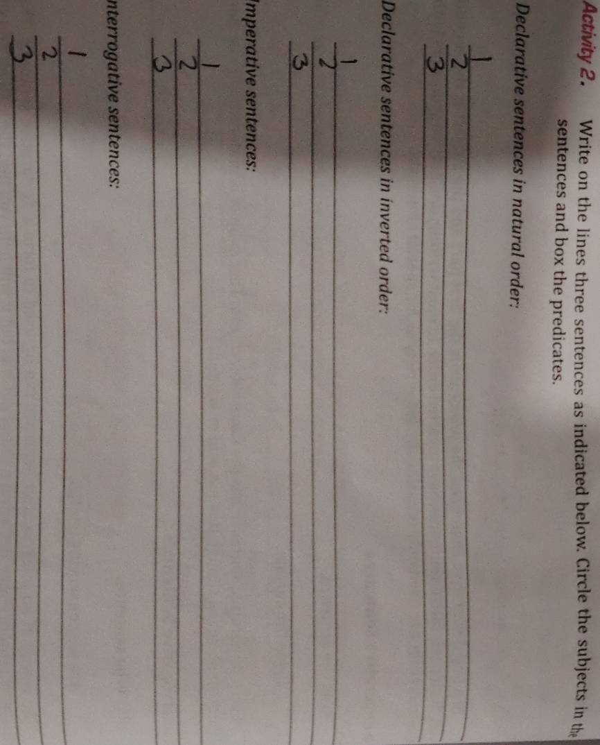 Activity 2. Write on the lines three sentences as indicated below. Circle the subjects in the 
sentences and box the predicates. 
Declarative sentences in natural order: 
_ 
_ 
_ 
Declarative sentences in inverted order: 
_ 
_ 
_ 
Imperative sentences: 
_ 
_ 
_ 
interrogative sentences: 
_ 
_ 
_