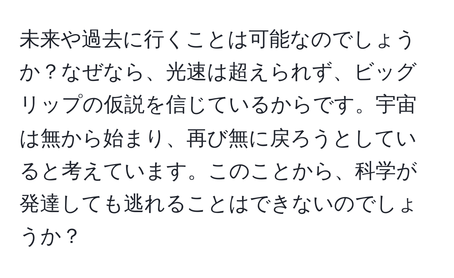 未来や過去に行くことは可能なのでしょうか？なぜなら、光速は超えられず、ビッグリップの仮説を信じているからです。宇宙は無から始まり、再び無に戻ろうとしていると考えています。このことから、科学が発達しても逃れることはできないのでしょうか？