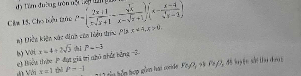 đ) Tâm đường tròn nội tiếp tà giác 
Câu 15. Cho biểu thức P=( (2x+1)/xsqrt(x)+1 - sqrt(x)/x-sqrt(x)+1 )· (x- (x-4)/sqrt(x)-2 )
a) Điều kiện xác định của biểu thức Plà x!= 4, x>0. 
b) Với x=4+2sqrt(3) thì P=-3
c) Biểu thức P đạt giá trị nhỏ nhất bằng −2. 
đ Với x=1 thì P=-1 để luyện sắt thu được 
1 2 ấn n hợp gồm hai oxide Fe_2O_3 v Fe_3O_4