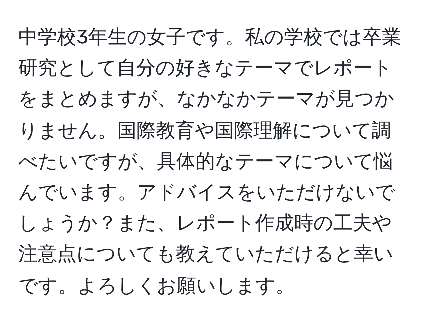 中学校3年生の女子です。私の学校では卒業研究として自分の好きなテーマでレポートをまとめますが、なかなかテーマが見つかりません。国際教育や国際理解について調べたいですが、具体的なテーマについて悩んでいます。アドバイスをいただけないでしょうか？また、レポート作成時の工夫や注意点についても教えていただけると幸いです。よろしくお願いします。