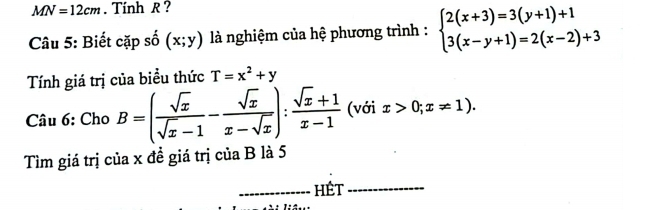 MN=12cm. Tính R ? 
Câu 5: Biết cặp số (x;y) là nghiệm của hệ phương trình : beginarrayl 2(x+3)=3(y+1)+1 3(x-y+1)=2(x-2)+3endarray.
Tính giá trị của biểu thức T=x^2+y
Câu 6: Cho B=( sqrt(x)/sqrt(x)-1 - sqrt(x)/x-sqrt(x) ): (sqrt(x)+1)/x-1  (với x>0;x!= 1)
Tìm giá trị của x đề giá trị của B là 5 
_hét_