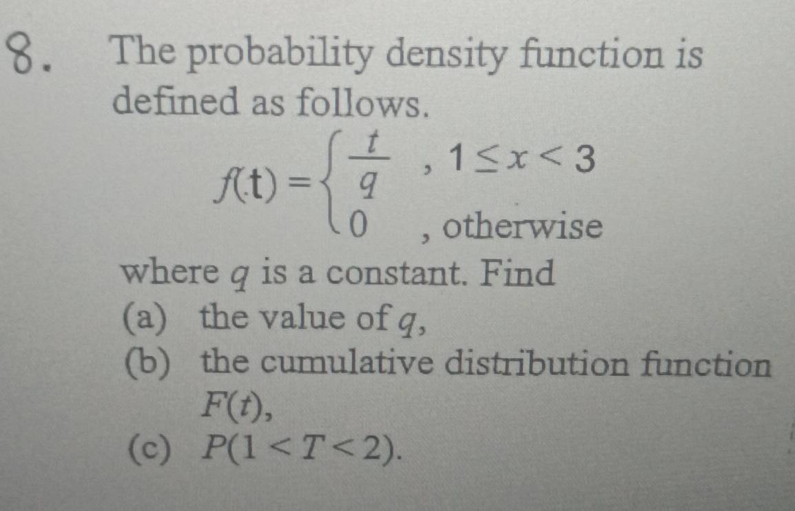 The probability density function is 
defined as follows.
f(t)=beginarrayl  t/q ,1≤ x<3 0,otherwiseendarray.
where q is a constant. Find 
(a) the value of q, 
(b) the cumulative distribution function
F(t), 
(c) P(1 .