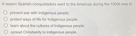 A reason Spanish conquistadors went to the Americas during the 1500s was to
prevent war with Indigenous people.
protect ways of life for Indigenous people.
learn about the cultures of Indigenous people.
spread Christianity to Indigenous people.