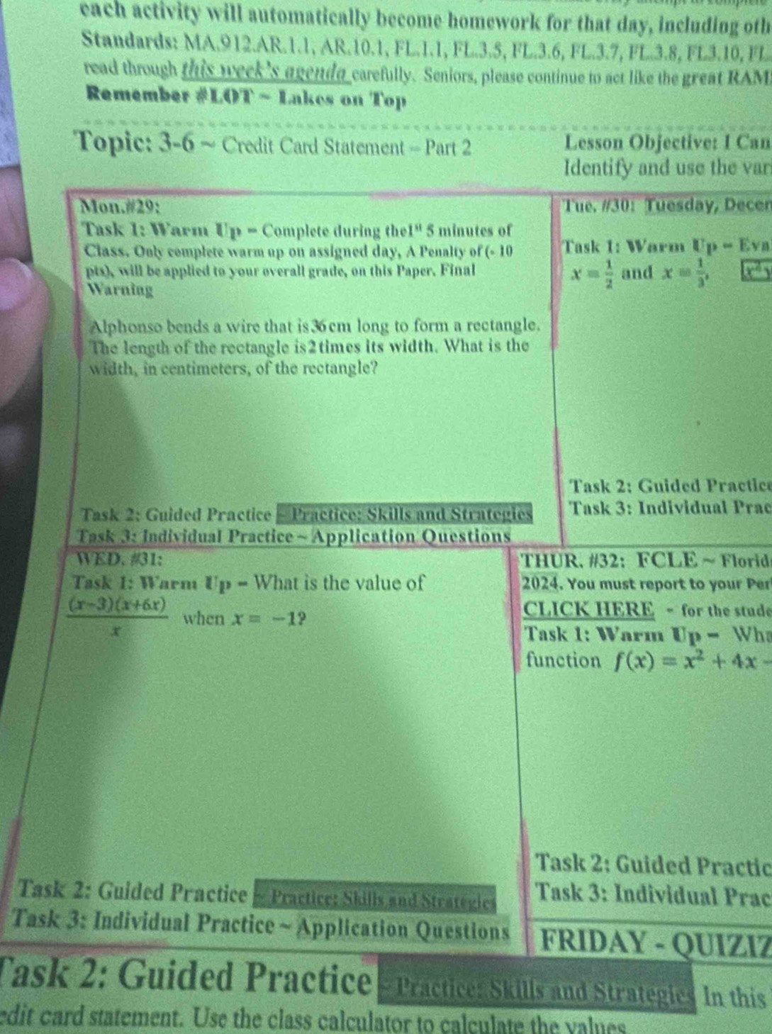 each activity will automatically become homework for that day, including oth 
Standards: MA.912.AR.1.1, AR.10.1, FL.1.1, FL. 3.5, FL.3.6, FL.3.7, FL.3.8, FL3.10, FL 
read through this week's agenda carefully. Seniors, please continue to act like the great RAM 
Remember #LOT ~ Lakcs on Top 
Topic: 3-6 ~ Credit Card Statement - Part 2 Lesson Objective: I Can 
Identify and use the var 
Mon.#29: Tue. #30: Tuesday, Decen 
Task 1: Warm Up - Complete during the 1^(st) 5 minutes of 
Class. Only complete warm up on assigned day, A Penalty of (- 10 Task 1: Warm U_P=Ev_B
pts), will be applied to your overall grade, on this Paper. Final and x= 1/3 , 
Warning
x= 1/2 
Alphonso bends a wire that is 36 cm long to form a rectangle. 
The length of the rectangle is2times its width. What is the 
width, in centimeters, of the rectangle? 
Task 2: Guided Practic 
Task 2: Guided Practice - Practice: Skills and Strategies Task 3: Individual Prac 
Task 3: Individual Practice ~ Application Questions 
WED. #31: THUR. #32: FCLE ~ Florid 
Task 1: Warm Up- What is the value of 2024. You must report to your Per
 ((x-3)(x+6x))/x  when x=-1 9 
CLICK HERE - for the stude 
Task 1: Warm Up- Wh 
function f(x)=x^2+4x-
Task 2: Guided Practic 
Task 2: Guided Practice ~ Practice: Skills and Strategics Task 3: Individual Prac 
Task 3: Individual Practice ~ Application Questions FRIDAY - QUIZIZ 
Task 2: Guided Practice - Practice: Skills and Strategie. In this 
edit card statement. Use the class calculator to calculate the values