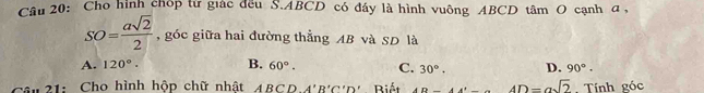 Cho hình chóp từ giác đều S. ABCD có đáy là hình vuông ABCD tâm O cạnh a,
SO= asqrt(2)/2  , góc giữa hai đường thẳng AB và SD là
A. 120°. B. 60°. C. 30°. D. 90°. 
câu 21: Cho hình hộp chữ nhật ABCDA'B'C'D' Biết DA'⊥ 4D=asqrt(2). Tính góc