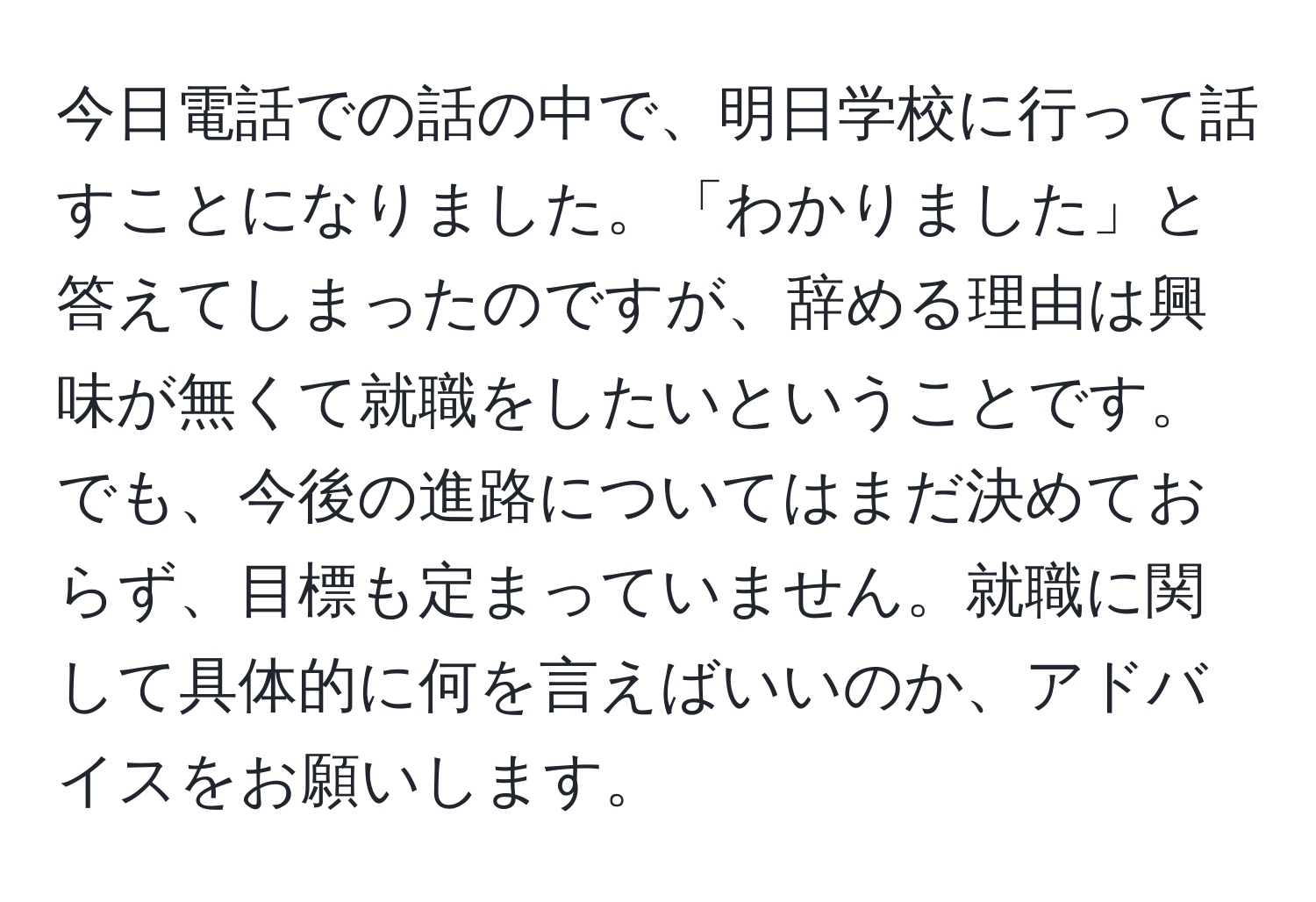 今日電話での話の中で、明日学校に行って話すことになりました。「わかりました」と答えてしまったのですが、辞める理由は興味が無くて就職をしたいということです。でも、今後の進路についてはまだ決めておらず、目標も定まっていません。就職に関して具体的に何を言えばいいのか、アドバイスをお願いします。