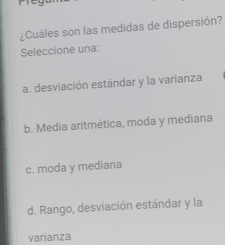 ¿Cuáles son las medidas de dispersión?
Seleccione una:
a. desviación estándar y la varianza
b. Media aritmética, moda y mediana
c. moda y mediana
d. Rango, desviación estándar y la
varianza