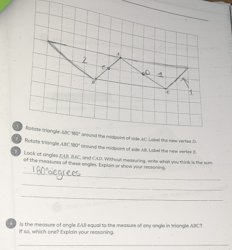 Rotate triangle ABC 180° around the midpoint of side AC. Label the new vertex D. 
Rotate triangle ABC 30° around the midpoint of side AB. Label the new vertex E
Look at angles EAB, BAC, and CAD. Without measuring, write what you think is the sum 
_ 
of the measures of these angles. Explain or show your reasoning. 
_ 
_ 
Is the measure of angle EAB equal to the measure of any angle in triangle ABC? 
If so, which one? Explain your reasoning. 
_