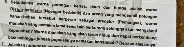 Seandainya warna potongan kertas, daun dan bunga adalah warna 
Biston betularia (Ngengat berbintik) dan orang yang mengambil potongan 
bahan-bahan tersebut berperan sebagai predator (Pemangsa), warna 
manakah yang semakin lama semakain berkurang sehingga akan mengalami 
kepunahan? Warna manakah yang akan terus hidup dan dapat berkembang 
biak sehingga jumlah populasinya semakan bertambah? Berikan alasannya! 
7. Jelaskan hubungan ant