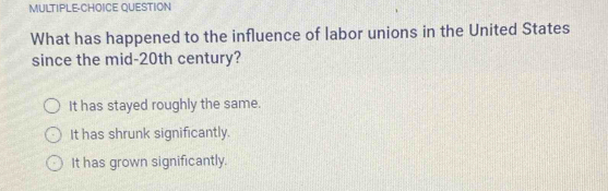 MULTIPLE-CHOICE QUESTION
What has happened to the influence of labor unions in the United States
since the mid-20th century?
It has stayed roughly the same.
It has shrunk significantly.
It has grown significantly.