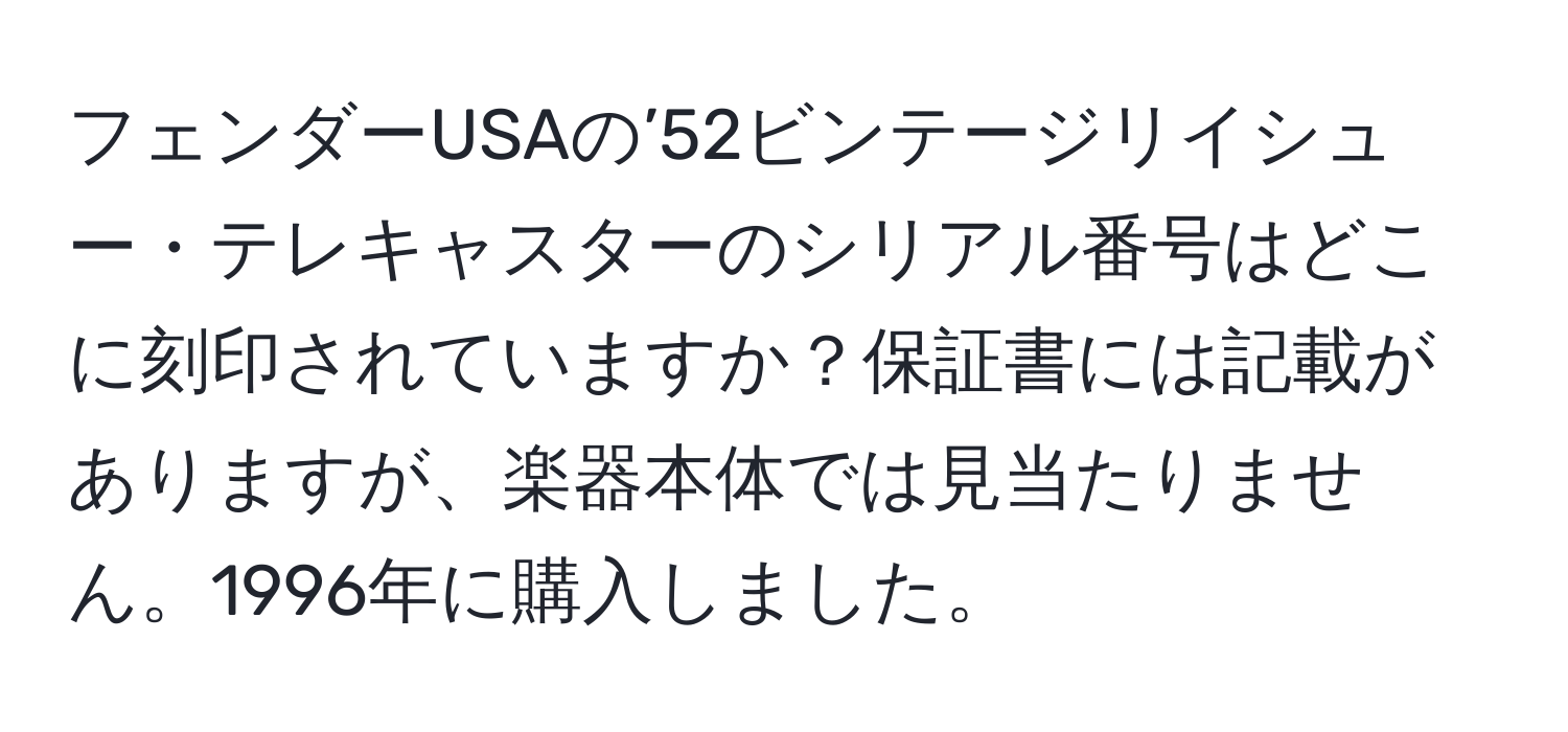 フェンダーUSAの’52ビンテージリイシュー・テレキャスターのシリアル番号はどこに刻印されていますか？保証書には記載がありますが、楽器本体では見当たりません。1996年に購入しました。