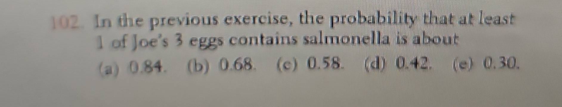 In the previous exercise, the probability that at least
1 of Joe's 3 eggs contains salmonella is about
(a) 0.84. (b) 0.68. (c) 0.58. (d) 0.42. (e) 0.30.