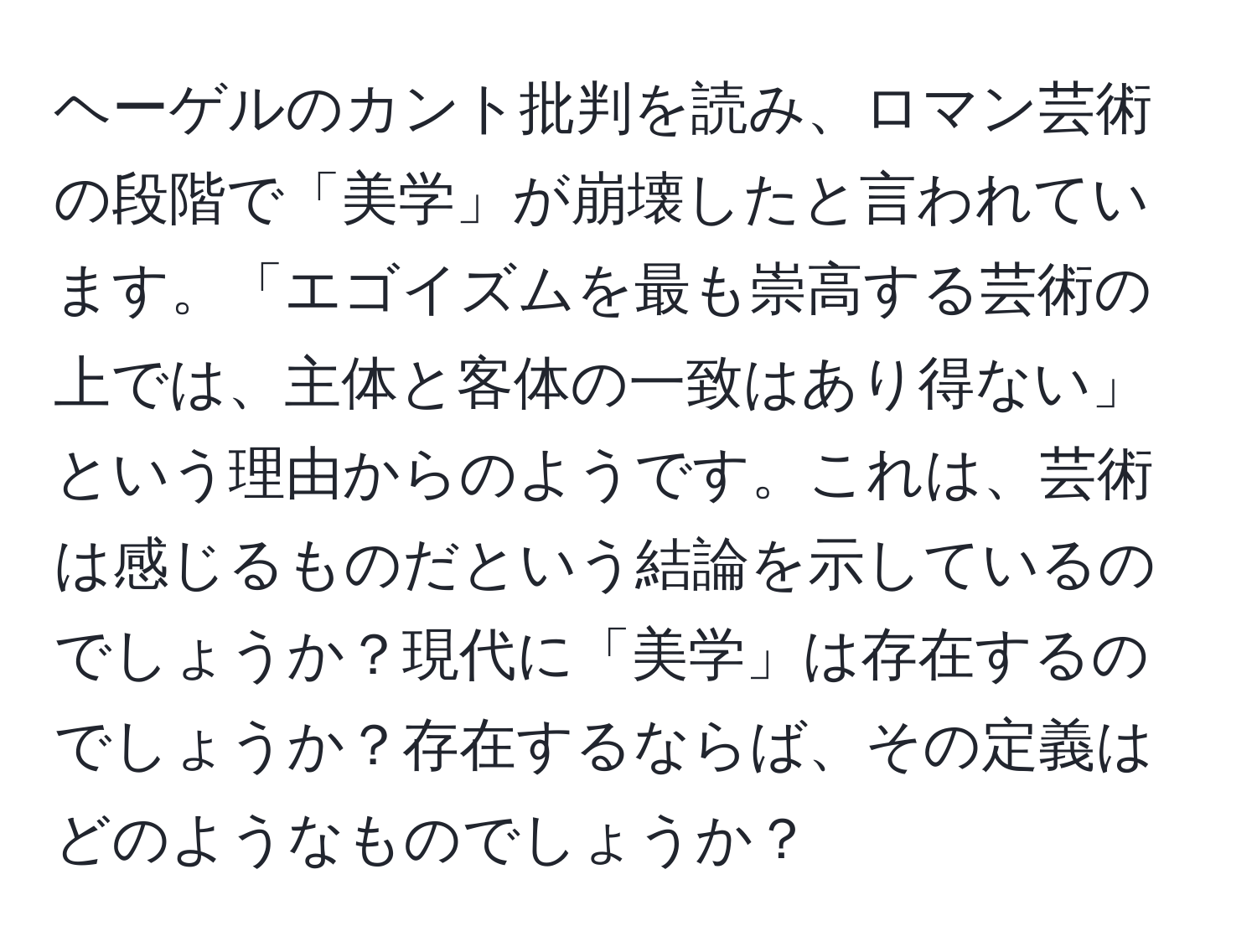 ヘーゲルのカント批判を読み、ロマン芸術の段階で「美学」が崩壊したと言われています。「エゴイズムを最も崇高する芸術の上では、主体と客体の一致はあり得ない」という理由からのようです。これは、芸術は感じるものだという結論を示しているのでしょうか？現代に「美学」は存在するのでしょうか？存在するならば、その定義はどのようなものでしょうか？