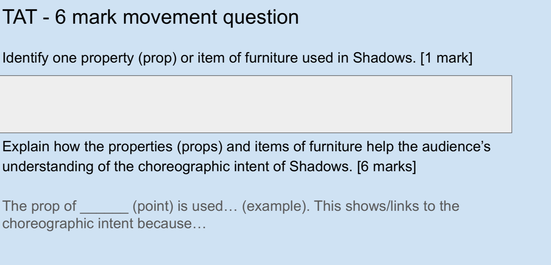 TAT - 6 mark movement question 
Identify one property (prop) or item of furniture used in Shadows. [1 mark] 
Explain how the properties (props) and items of furniture help the audience's 
understanding of the choreographic intent of Shadows. [6 marks] 
The prop of _(point) is used... (example). This shows/links to the 
choreographic intent because...