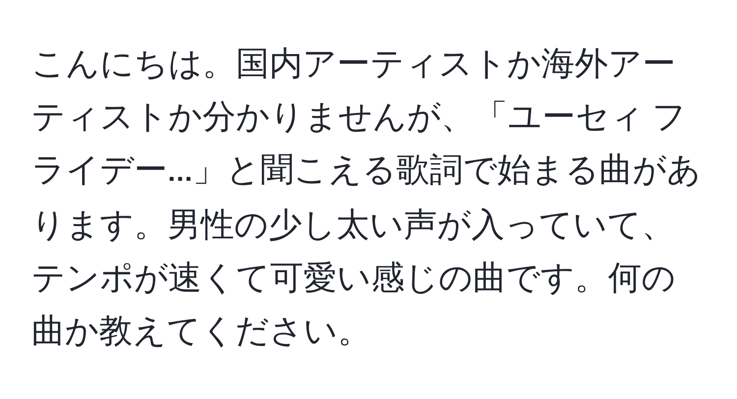 こんにちは。国内アーティストか海外アーティストか分かりませんが、「ユーセィ フライデー...」と聞こえる歌詞で始まる曲があります。男性の少し太い声が入っていて、テンポが速くて可愛い感じの曲です。何の曲か教えてください。