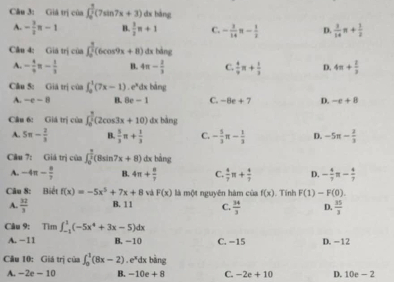 Giả trị của ∈t _0^((frac π)2)(7sin 7x+3) dx bàng
A. - 3/2 n-1  3/2 π +1 C. - 3/14   3/14 π + 1/2 
B.
D.
Câu 4: Giá trị của ∈t _0^((frac π)2)(6cos 9x+8) dx bàng
A. - 4/9 π - 1/3  4π - 2/3  C.  4/9 π + 1/3  D. 4π + 2/3 
B.
Câu 5: Giả trị của ∈t _0^(1(7x-1). e*dx bảng
A. -e-8 B. 8e - 1 C. -8e+7 D. -e+8
Câu 6: Giá trị cia∈t _0^(frac π)2)(2cos 3x+10)dx bằng
A. 5π - 2/3   5/3 π + 1/3  - 5/3 π - 1/3  -5π - 2/3 
B.
C.
D.
Câu 7: Giá trị cia ∈t _0^((frac π)2)(8sin 7x+8) dx bằng
A. -4π - 8/7  4π + 8/7   4/7 π + 4/7  - 4/7 π - 4/7 
B.
C.
D.
Câu 8: Biết f(x)=-5x^5+7x+8 và F(x) là một nguyên hàm của f(x). Tính F(1)-F(0).
A.  32/3  B. 11
C.  34/3   35/3 
D.
Câu 9: :Tìm ∈t _(-1)^1(-5x^4+3x-5)dx
A. −11 B. -10 C. −15 D. -12
Câu 10: Giá trị của ∈t _0^(1(8x-2) ^circ) e*dx bàng
A. -2e-10 B. -10e+ 8 C. -2e+10 D. 10e - 2