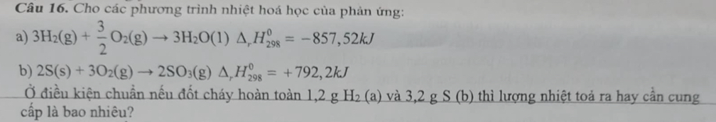 Cho các phương trình nhiệt hoá học của phản ứng: 
a) 3H_2(g)+ 3/2 O_2(g)to 3H_2O(l)△ _rH_(298)^0=-857,52kJ
b) 2S(s)+3O_2(g)to 2SO_3(g)△ , H_(298)^0=+792,2kJ
Ở điều kiện chuẩn nếu đốt cháy hoàn toàn 1,2 g H_2 (a) và 3,2 g S (b) thì lượng nhiệt toả ra hay cần cung 
cấp là bao nhiêu?