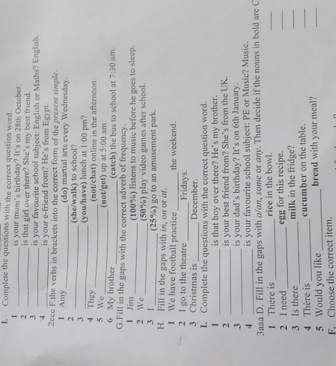 Complete the questions with the correct question word. 
1 _is your mum's birthday? It’s on 28th October. 
2 _is that girl over there? She's my best friend. 
3 
_is your favourite school subject: English or Maths? English. 
4 
_is your e-friend from? He's from Egypt. 
2ccc F.the verbs in brackets into the correct form of the present simple. 
1 Amy _(do) martial arts every Wednesday. 
2 
_(she/walk) to school? 
3 
_(you/have) lunch at 1:00 pm? 
4 They 
_(not/chat) online in the afternoon. 
5 We _(not/get) up at 5:00 am. 
6 My brother _(catch) the bus to school at 7:30 am. 
G.Fill in the gaps with the correct adverb of frequency. 
1 Jim _(100%) listens to music before he goes to sleep. 
2 We_ (50%) play video games after school. 
3 1 _(25%) go to an amusement park. 
H. Fill in the gaps with in, on or at. 
_ 
1 We have football practice the weekend. 
2 I go to the theatre _Fridays. 
3 Christmas is _December. 
I. Complete the questions with the correct question word. 
1 _is that boy over there? He's my brother. 
_ 
2 is your best friend from? She's from the UK. 
.3 _is your dad’s birthday? It's on 6th January. 
4 _is your favourite school subject: PE or Music? Music. 
3aaa D. Fill in the gaps with a/an, some or any. Then decide if the nouns in bold are C 
1 There is _rice in the bowl. 
_ 
2 I need _egg for this recipe. 
_ 
3 Is there_ milk in the fridge? 
_ 
4 Thère is _cucumber on the table. 
_ 
5 Would you like _bread with your meal? 
_ 
F. Choose the correct item.