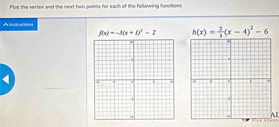 Plot the vertex and the next two points for each of the following functions^(Instructions
f(x)=-3(x+1)^2)-2
h(x)= 2/3 (x-4)^2-6 < 
AI 
High schoo