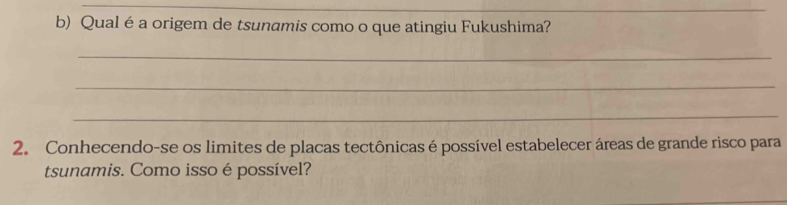 Qual é a origem de tsunamis como o que atingiu Fukushima? 
_ 
_ 
_ 
2. Conhecendo-se os limites de placas tectônicas é possível estabelecer áreas de grande risco para 
tsunamis. Como isso é possível?