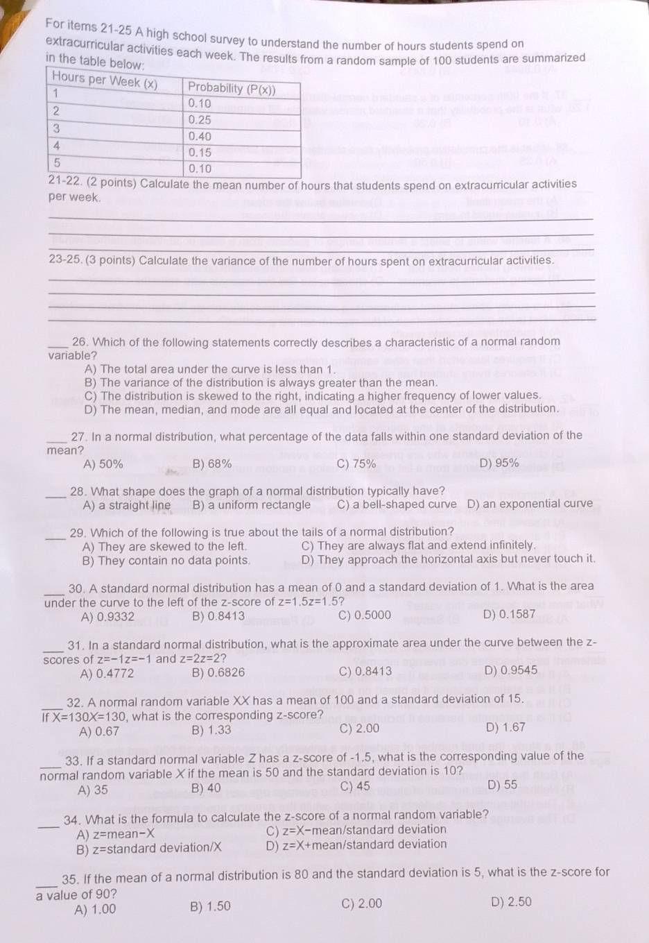 For items 21-25 A high school survey to understand the number of hours students spend on
extracurricular activities each week. The results from a random sample of 100 students are summarized
in the t
ts) Calculate the mean number of hours that students spend on extracurricular activities
per week.
_
_
_
23-25. (3 points) Calculate the variance of the number of hours spent on extracurricular activities.
_
_
_
_
_26. Which of the following statements correctly describes a characteristic of a normal random
variable?
A) The total area under the curve is less than 1.
B) The variance of the distribution is always greater than the mean.
C) The distribution is skewed to the right, indicating a higher frequency of lower values.
D) The mean, median, and mode are all equal and located at the center of the distribution.
_27. In a normal distribution, what percentage of the data falls within one standard deviation of the
mean?
A) 50% B) 68% C) 75% D) 95%
_28. What shape does the graph of a normal distribution typically have?
A) a straight line B) a uniform rectangle C) a bell-shaped curve D) an exponential curve
_
29. Which of the following is true about the tails of a normal distribution?
A) They are skewed to the left. C) They are always flat and extend infinitely.
B) They contain no data points. D) They approach the horizontal axis but never touch it.
_
30. A standard normal distribution has a mean of 0 and a standard deviation of 1. What is the area
under the curve to the left of the z-score of z=1.5z=1.5?
A) 0.9332 B) 0.8413 C) 0.5000 D) 0.1587
_
31. In a standard normal distribution, what is the approximate area under the curve between the z-
scores of z=-1z=-1 and z=2z=2
A) 0.4772 B) 0.6826 C) 0.8413 D) 0.9545
_
32. A normal random variable XX has a mean of 100 and a standard deviation of 15.
fX=130X=130 , what is the corresponding z-score?
A) 0.67 B) 1.33 C) 2.00 D) 1.67
_
33. If a standard normal variable Z has a z-score of -1.5, what is the corresponding value of the
normal random variable X if the mean is 50 and the standard deviation is 10?
A) 35 B) 40 C) 45 D) 55
_
34. What is the formula to calculate the z-score of a normal random variable?
C) z=X-
A) z=| mean-X mean/standard deviation
B) z= =standard deviation/X D) z=X+ mean/standard deviation
_
35. If the mean of a normal distribution is 80 and the standard deviation is 5, what is the z-score for
a value of 90?
A) 1.00 B) 1.50 C) 2.00 D) 2.50