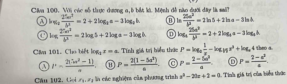 Với các số thực dương a,b bất kì. Mệnh đề nào dưới dây là sai?
a log _2 25a^2/b^3 =2+2log _2a-3log _2b. B ln  25a^2/b^3 =2ln 5+2ln a-3ln b.
log  25a^2/b^3 =2log 5+2log a-3log b. D log _5 25a^2/b^3 =2+2log _5a-3log _5b. 
Câu 101. Cho biết log _2x=a. Tính giá trị biểu thức P=log _2 1/x -log _sqrt[3](2)x^3+log _x4theoa.
a P- (2(5n^2-1))/n . B P= (2(1-5a^2))/a . P= (2-5a^2)/a . D P= (2-a^2)/a . 
Câu 102. Gọi ∴ l_v.2 là các nghiệm của phương trình x^2-20x+2=0. Tính giá trị của biểu thức