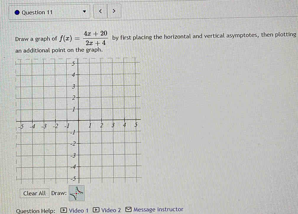 > 
Draw a graph of f(x)= (4x+20)/2x+4  by first placing the horizontal and vertical asymptotes, then plotting 
an additional point on the graph. 
Clear All Draw: 
Question Help: Video 1 Video 2 Message instructor