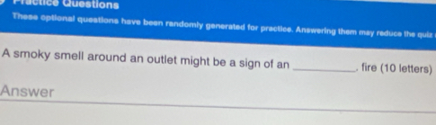 Practice Questions 
These optional questions have been randomly generated for practice. Answering them may reduce the quiz 
A smoky smell around an outlet might be a sign of an _. fire (10 letters) 
Answer