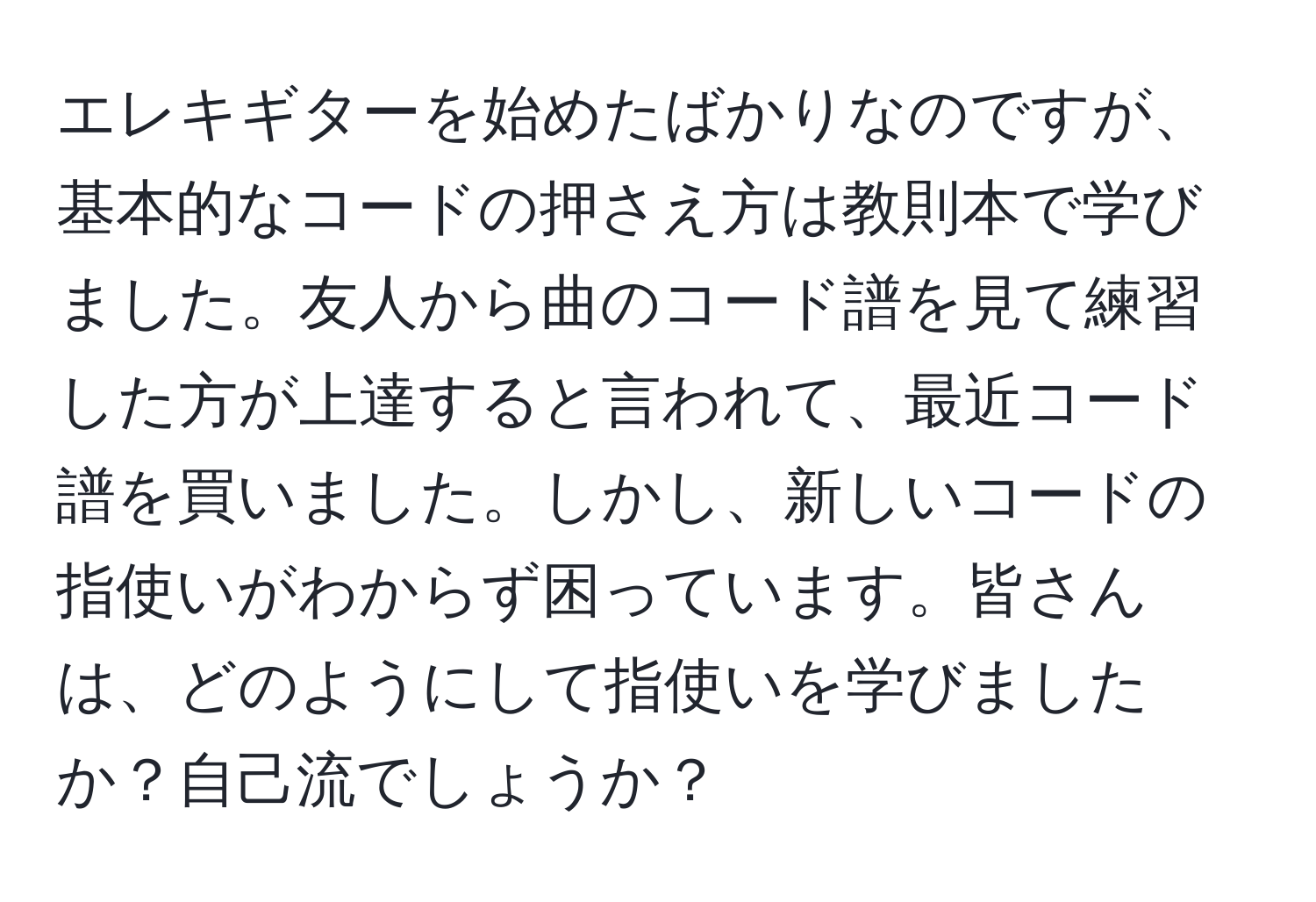 エレキギターを始めたばかりなのですが、基本的なコードの押さえ方は教則本で学びました。友人から曲のコード譜を見て練習した方が上達すると言われて、最近コード譜を買いました。しかし、新しいコードの指使いがわからず困っています。皆さんは、どのようにして指使いを学びましたか？自己流でしょうか？