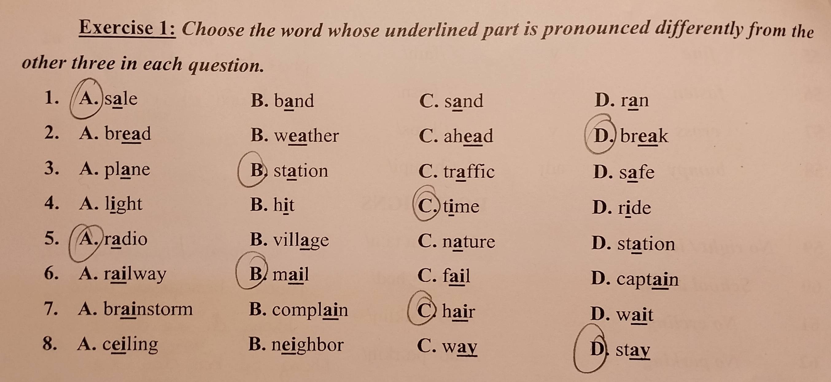 Choose the word whose underlined part is pronounced differently from the
other three in each question.
1. A.)sale B. band C. sand D. ran
2. A. bread B. weather C. ahead D. break
3. A. plane B. station C. traffic D. safe
4. A. light B. hit C. time D. ride
5. A. radio B. village C. nature D. station
6. A. railway B mail C. fail D. captain
7. A. brainstorm B. complain O hair D. wait
8. A. ceiling B. neighbor C. way
D stay