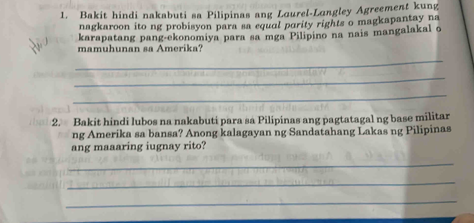 Bakit hindi nakabuti sa Pilipinas ang Laurel-Lungley Agreement kung 
nagkaroon ito ng probisyon para sa equal parity rights o magkapantay na 
karapatang pang-ekonomiya para sa mga Pilipino na nais mangalakal o 
mamuhunan sa Amerika? 
_ 
_ 
_ 
2. Bakit hindi lubos na nakabuti para sa Pilipinas ang pagtatagal ng base militar 
ng Amerika sa bansa? Anong kalagayan ng Sandatahang Lakas ng Pilipinas 
ang maaaring iugnay rito? 
_ 
_ 
_