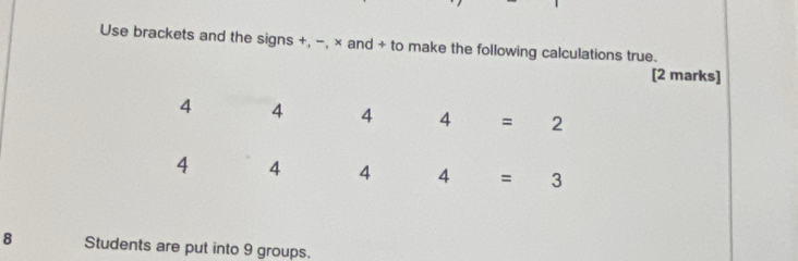 Use brackets and the signs +, −, × and + to make the following calculations true.
[2 marks]
8 Students are put into 9 groups.