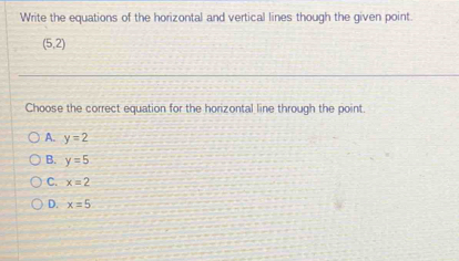 Write the equations of the horizontal and vertical lines though the given point.
(5,2)
Choose the correct equation for the horizontal line through the point.
A. y=2
B. y=5
C. x=2
D. x=5