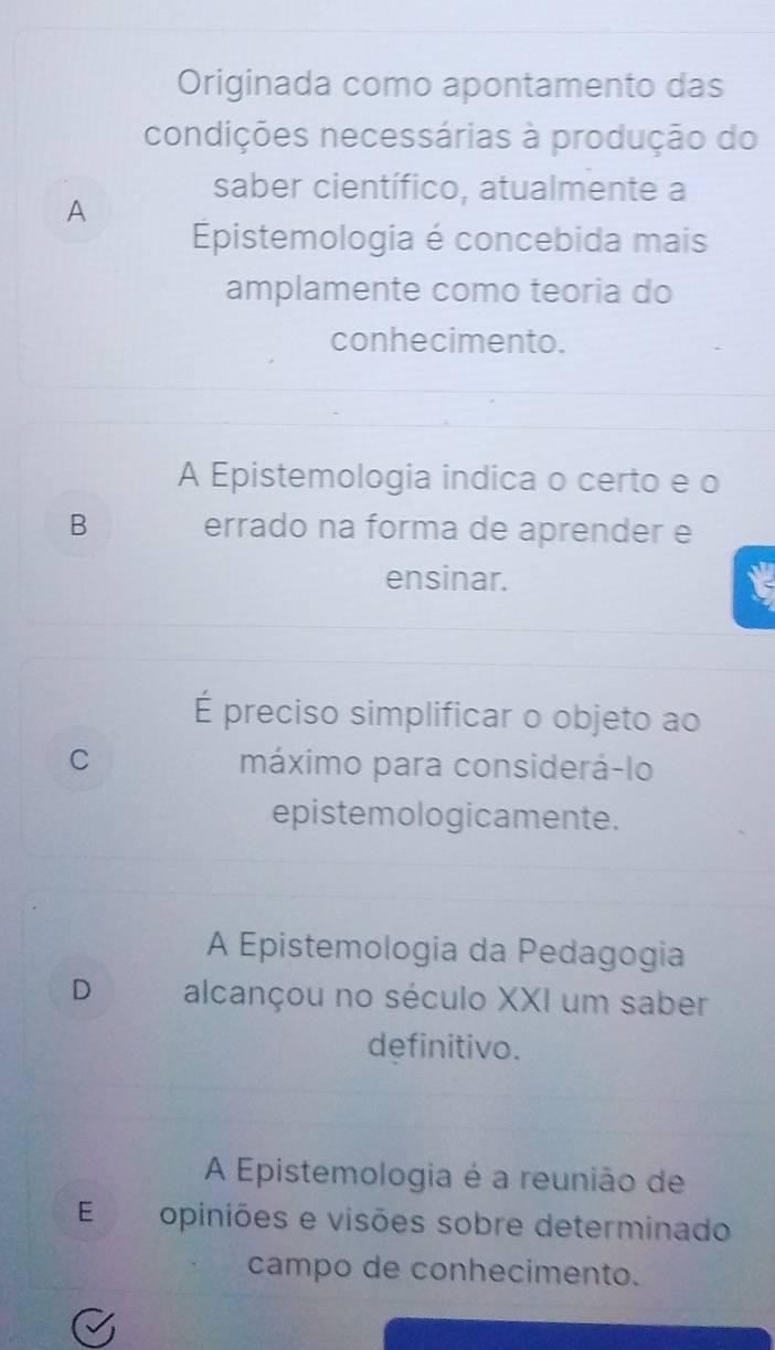 Originada como apontamento das
condições necessárias à produção do
saber científico, atualmente a
A
pistemologia é concebida mais
amplamente como teoria do
conhecimento.
A Epistemologia indica o certo e o
B errado na forma de aprender e
ensinar.
É preciso simplificar o objeto ao
C máximo para considerá-lo
epistemologicamente.
A Epistemologia da Pedagogia
D alcançou no século XXI um saber
definitivo.
A Epistemologia é a reunião de
E opiniões e visões sobre determinado
campo de conhecimento.