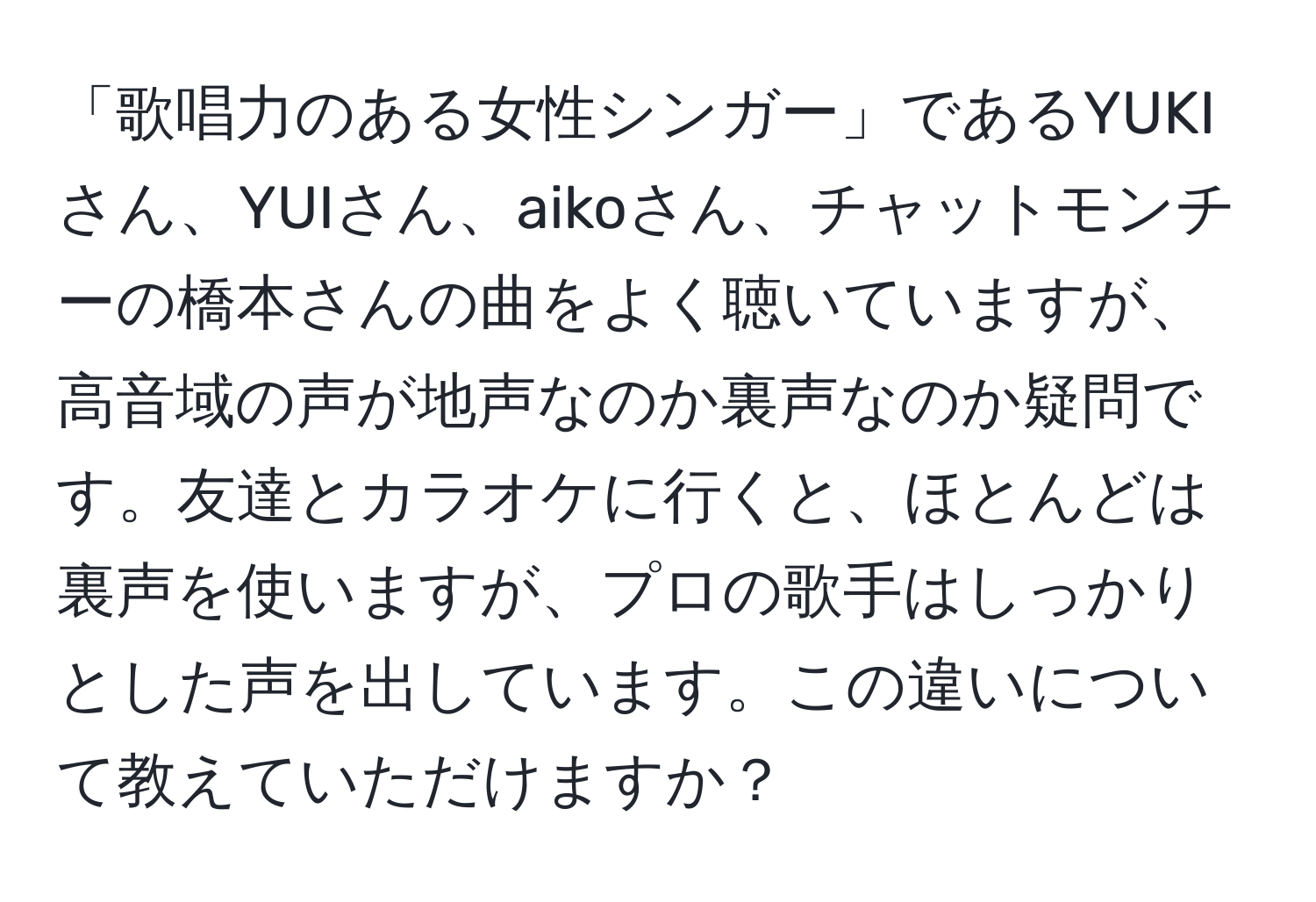 「歌唱力のある女性シンガー」であるYUKIさん、YUIさん、aikoさん、チャットモンチーの橋本さんの曲をよく聴いていますが、高音域の声が地声なのか裏声なのか疑問です。友達とカラオケに行くと、ほとんどは裏声を使いますが、プロの歌手はしっかりとした声を出しています。この違いについて教えていただけますか？