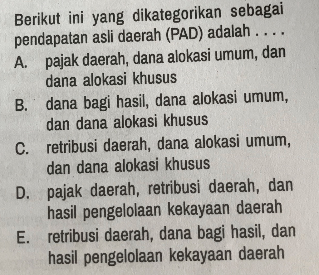 Berikut ini yang dikategorikan sebagai
pendapatan asli daerah (PAD) adalah . . . .
A. pajak daerah, dana alokasi umum, dan
dana alokasi khusus
B. dana bagi hasil, dana alokasi umum,
dan dana alokasi khusus
C. retribusi daerah, dana alokasi umum,
dan dana alokasi khusus
D. pajak daerah, retribusi daerah, dan
hasil pengelolaan kekayaan daerah
E. retribusi daerah, dana bagi hasil, dan
hasil pengelolaan kekayaan daerah