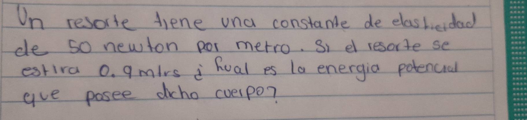 On resorte diene una constance de elashieidad 
de so newton por metro. Si e resorte se 
estira 0. gmirs ¡ hual es 1a energia potencial 
gve posee dcho cvelpo?