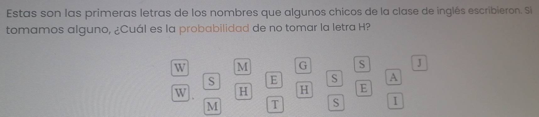 Estas son las primeras letras de los nombres que algunos chicos de la clase de inglés escribieron. Si 
tomamos alguno, ¿Cuál es la probabilidad de no tomar la letra H? 
W 
M 
G 
S 
J 
S 
E 
S 
A 
W 
H 
H 
E 
M 
T 
S 
I