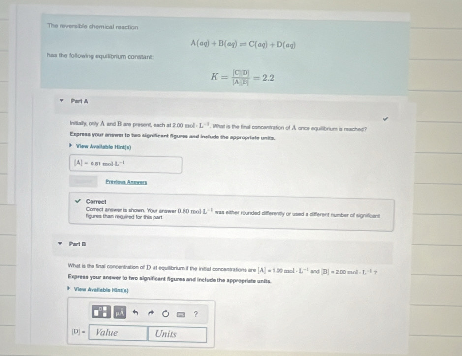 The reversible chernical reaction
A(aq)+B(aq)leftharpoons C(aq)+D(aq)
has the following equilibrium constant:
K= [C][D]/[A][B] =2.2
Part A 
Initially, only A and B are present, each at 2.00 mol L^(-1). What is the final concentration of A once equilibrium is reached? 
Express your answer to two significant figures and include the appropriate units. 
View Available Hint(s)
[A]=0.81mol· L^(-1)
Previous Answers 
Correct 
Correct answer is shown. Your answer 0.80 )mol L^(-1) was either rounded differently or used a different number of significant 
figures than required for this part. 
Part B 
What is the final concentration of D at equilibrium if the initial concentrations are [A]=1.00mol· L^(-1) and [B]=2.00mol· L^(-1) 7 
Express your answer to two significant figures and include the appropriate units. 
View Available Hint(s) 
1/ 
?
[D]= Value Units