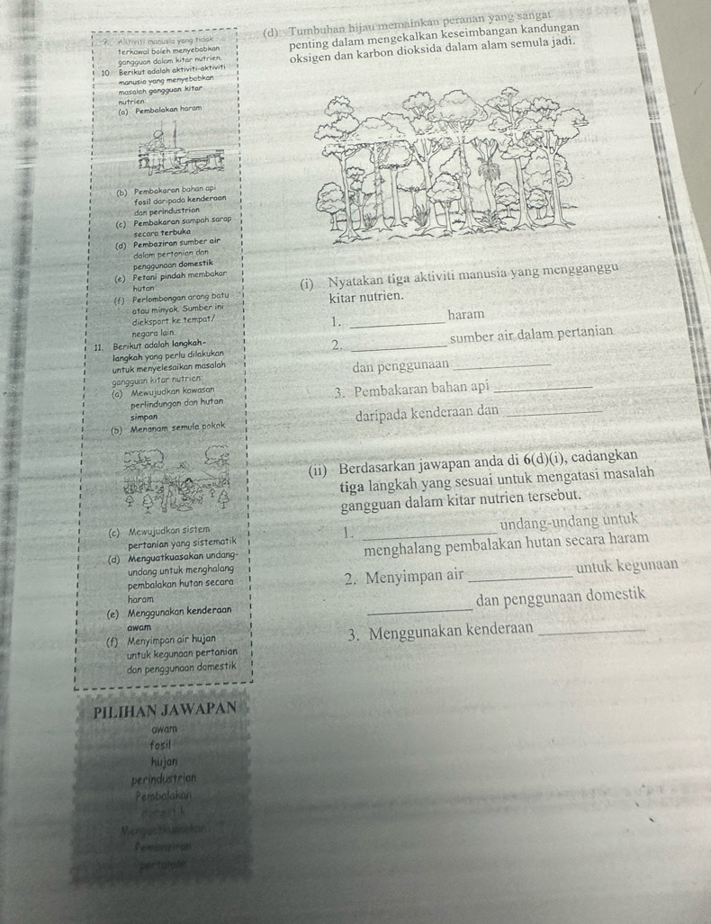 Aktiviti manusia yang tidak (d)  Tumbuhan hijau memainkan peranan yang sangat
gangquan dalam kitar nutrien. penting dalam mengekalkan keseimbangan kandungan
terkowal boleh menyebabkan
10. Berikut adalah aktiviti-aktiviti oksigen dan karbon dioksida dalam alam semula jadi.
manusia yang menyebobkan 
masalch gangguan kitar
nutrien
(a) Pembalakan haram
(b) Pembakaran bahan api
fosil daripada kenderaan
dan perindustrian
(c) Pembakaran sampah sarap
secara terbuka
(d) Pembaziran sumber air
dalom pertonian dan
(e) Petani pindah membakar penggunoon domestik
(f) Perlombongan arang batu (i) Nyatakan tiga aktiviti manusia yang mengganggu
hutan
atou minyak. Sumber ini kitar nutrien.
dieksport ke tempat/
1.
negara lain _haram
langkah yong perlu dilakukan _sumber air dalam pertanian
11. Berikut adalah langkah-
2.
untuk menyelesaikan masalah
gangguan kitar nutrien dan penggunaan_
(a) Mewujudkan kawasan 3. Pembakaran bahan api_
perlindungan dan hutan
simpan
(5) Menanam semula pokok daripada kenderaan dan_
(ii) Berdasarkan jawapan anda di 6(d)(i) , cadangkan
tiga langkah yang sesuai untuk mengatasi masalah
gangguan dalam kitar nutrien tersebut.
(c) Mewujudkan sistem
1.
pertanian yang sistematik _undang-undang untuk
(d) Menguatkuasakan undang menghalang pembalakan hutan secara haram
undang untuk menghalang
pembalakan hutan secara 2. Menyimpan air _untuk kegunaan
haram
(e) Menggunakan kenderaan _dan penggunaan domestik
owam
(f) Menyimpan air hujan 3. Menggunakan kenderaan_
untuk kegunaan pertanian
dan penggunaan domestik
PILIHAN JAWAPAN
awarn
fosil
hujan
perindustrion
Perbalakan
domestil
Menguathunsokan
Pembosiron
pertarán