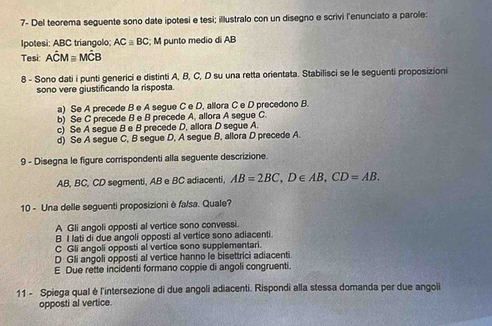 7- Del teorema seguente sono date ipotesi e tesi; illustralo con un disegno e scrivi l’enunciato a parole:
Ipotesi: ABC triangolo; AC≌ BC; M punto medio di AB
Tesi: Ahat CM≌ Mhat CB
8 - Sono dati i punti generici e distinti A, B, C, D su una retta orientata. Stabilisci se le seguenti proposizioni
sono vere giustificando la risposta.
a) Se A precede B e A segue C e D, allora C e D precedono B.
b) Se C precede B e B precede A, allora A segue C.
c) Se A segue B e B precede D, allora D segue A.
d) Se A segue C, B segue D, A segue B, allora D precede A.
9 - Disegna le figure corrispondenti alla seguente descrizione.
AB, BC, CD segmenti, AB e BC adiacenti, AB=2BC, D∈ AB, CD=AB. 
10 - Una delle seguenti proposizioni è falsa. Quale?
A Gli angoli opposti al vertice sono convessi.
B I lati di due angoli opposti al vertice sono adiacenti.
C Gli angoli opposti al vertice sono supplementari.
D Gli angoli opposti al vertice hanno le bisettrici adiacenti.
E Due rette incidenti formano coppie di angoli congruenti.
11 - Spiega qual è l'intersezione di due angoli adiacenti. Rispondi alla stessa domanda per due angoli
opposti al vertice.