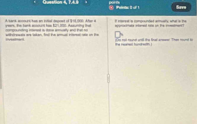 Question 4, 7.4.9 paints 
@ Peints: 0 of 1 Save 
A bank account has an initial deposit of $16,000. After 4 If interest is compounded annually, what is the
years, the bank account has $21,000. Assuming that approximate interest rate on the investment? 
compounding interest is done annually and that no 
withdrawais are taken, find the annual interest rate on the 
investment (Do not round until the final answer. Then round to 
the nearesl, hundredth.)