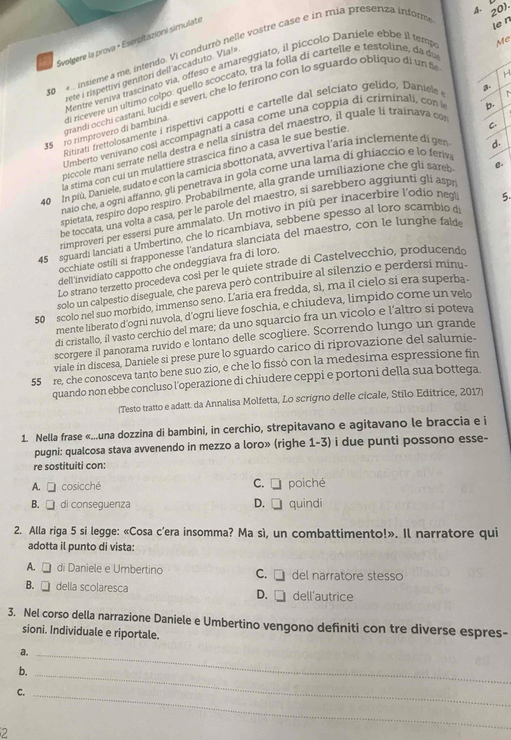 20).
Svolgere la prova × Esercitazioni simulate
30    insieme a me, intendo. Vi condurrò nelle vostre case e in mia presenza informe
len
Mentre veniva trascinato vía, offeso e amareggiato, il piccolo Daniele ebbe il temp
Me
H
rete i rispettiví genitori dell'accaduto. Via!»
di ricevere un ultimo colpo: quello scoccato, tra la folla di cartelle e testoline, da du
grandí occhi castaní, lucidi e severi, che lo ferirono con lo sguardo obliquo di un fie
Ritirati frettolosamente i rispettivi cappotti e cartelle dal selciato gelído, Daniele  
a.
C.
Umberto venivano così accompagnati a casa come una coppía di criminali, con la
b.
35 ro rimprovero di bambina.
piccole maní serrate nella destra e nella sinistra del maestro, il quale li trainava con
la stima con cuí un mulattiere strascica fino a casa le sue bestie
40 In più, Daniele, sudato e con la camicia sbottonata, avvertiva l'aria inclemente di gen
d.
naio che, a ogni affanno, gli penetrava in gola come una lama di ghiaccio e lo feriva
spietata, respiro dopo respiro. Probabilmente, alla grande umiliazione che gli sareb
be toccata, una volta a casa, per le parole del maestro, si sarebbero aggiuntí gli aspr e.
rimproveri per essersi pure ammalato. Un motivo in più per inacerbire l’odio negli
5.
45 sguardi lanciati a Umbertino, che lo ricambiava, sebbene spesso al loro scambio di
occhiate ostili si frapponesse l’'andatura slanciata del maestro, con le lunghe falde
dell’invidiato cappotto che ondeggiava fra di loro.
Lo strano terzetto procedeva così per le quiete strade di Castelvecchio, producendo
solo un calpestio diseguale, che pareva però contribuire al silenzio e perdersi minu-
50 scolo nel suo morbido, immenso seno. L’aria era fredda, sì, ma il cielo si era superba-
mente liberato d’ogni nuvola, d’ogni lieve foschia, e chiudeva, limpido come un velo
di cristallo, il vasto cerchio del mare; da uno squarcio fra un vicolo e l’altro si poteva
scorgere il panorama ruvido e lontano delle scogliere. Scorrendo lungo un grande
viale in discesa, Daniele si prese pure lo sguardo carico di riprovazione del salumie-
55 re, che conosceva tanto bene suo zio, e che lo fissò con la medesima espressione fin
quando non ebbe concluso l’operazione di chiudere ceppi e portoni della sua bottega.
(Testo tratto e adatt. da Annalisa Molfetta, Lo scrigno delle cicale, Stilo Editrice, 2017)
1. Nella frase «...una dozzina di bambini, in cerchio, strepitavano e agitavano le braccia e i
pugni: qualcosa stava avvenendo in mezzo a loro» (righe 1-3) i due punti possono esse-
re sostituiti con:
C. □
A.  cosicché poiché
B.  di conseguenza D.  quindi
2. Alla riga 5 si legge: «Cosa c’era insomma? Ma sì, un combattimento!». Il narratore qui
adotta il punto di vista:
A. □ di Daniele e Umbertino del narratore stesso
C. □
B.  della scolaresca D.  dell’autrice
3. Nel corso della narrazione Daniele e Umbertino vengono definiti con tre diverse espres-
sioni. Individuale e riportale.
a._
b._
C._
2