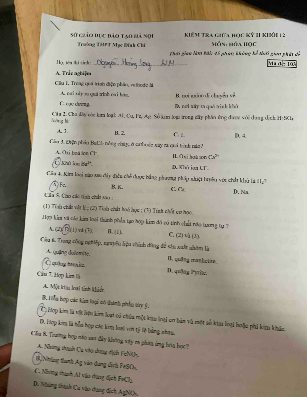 Sở giáo dục đào tạo hà nội kiểM tra giữa học kỳ II khỏi 12
Trường THPT Mạc Đĩnh Chi  MÔN: hóa học
Thời gian làm bài: 45 phút; không koverline e thời gian phát đề
Họ, tên thí sinh: _Mã đề: 103
A. Trắc nghiệm
Câu 1. Trong quá trình điện phân, cathode là
A. nơi xảy ra quá trình oxi hóa. B. nơi anion di chuyển vhat e.
C. cực dương. D. nơi xảy ra quá trình khử.
Câu 2. Cho dãy các kim loại: Al, Cu, Fe, Ag. Số kim loại trong dãy phản ứng được với dung dịch H_2SO_4
loàng là
A. 3. B. 2. C. 1. D. 4.
Câu 3. Điện phân BaCl₂ nóng chảy, ở cathode xảy ra quá trình nào?
A. Oxi hoá ion Cl. B. Oxi hoá ion Ca^(2+).
C. Khử ion Ba^(2+). D. Khử ion Clˉ.
Câu 4. Kim loại nào sau đây điều chế được bằng phương pháp nhiệt luyện với chất khử là H₂?
B. K.
A. Fe. C. Ca. D. Na.
Câu 5. Cho các tính chất sau :
(1) Tính chất vật lí ; (2) Tính chất hoá học ; (3) Tính chất cơ học.
Hợp kim và các kim loại thành phần tạo hợp kim đó có tính chất nào tương tự ?
A. (2 ). D.(1) và (3). B. (1). C. (2) và (3).
Câu 6. Trong công nghiệp, nguyên liệu chính dùng để sản xuất nhôm là
A. quặng dolomite. B. quặng manhetite.
C. quặng bauxite. D. quặng Pyrite.
Câu 7. Hợp kim là
A. Một kim loại tinh khiết.
B. Hỗn hợp các kim loại có thành phần tùy ý.
Cộ Hợp kim là vật liệu kim loại có chứa một kim loại cơ bản và một số kim loại hoặc phi kim khác.
D. Hợp kim là hỗn hợp các kim loại với tỷ lệ bằng nhau.
Câu 8. Trường hợp nào sau đây không xây ra phản ứng hóa học?
A. Nhúng thanh Cu vào dung dịch FeNO₃.
Bộ Nhúng thanh Ag vào dung dịch FeSO4.
C. Nhúng thanh Al vào dung dịch FeCl₂.
D. Nhúng thanh Cu vào dung dịch AgNOạ,