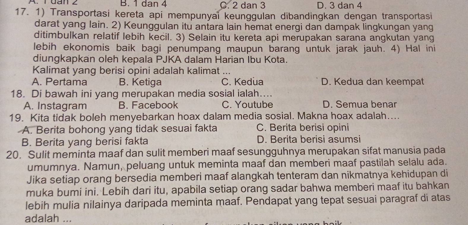 A. 1 dan 2 B. 1 dan 4 C. 2 dan 3 D. 3 dan 4
17. 1) Transportasi kereta api mempunyai keunggulan dibandingkan dengan transportasi
darat yang lain. 2) Keunggulan itu antara lain hemat energi dan dampak lingkungan yang
ditimbulkan relatif lebih kecil. 3) Selain itu kereta api merupakan sarana angkutan yang
lebih ekonomis baik bagi penumpang maupun barang untuk jarak jauh. 4) Hal ini
diungkapkan oleh kepala PJKA dalam Harian Ibu Kota.
Kalimat yang berisi opini adalah kalimat ...
A. Pertama B. Ketiga C. Kedua D. Kedua dan keempat
18. Di bawah ini yang merupakan media sosial ialah....
A. Instagram B. Facebook C. Youtube D. Semua benar
19. Kita tidak boleh menyebarkan hoax dalam media sosial. Makna hoax adalah....
A. Berita bohong yang tidak sesuai fakta C. Berita berisi opini
B. Berita yang berisi fakta
D. Berita berisi asumsi
20. Sulit meminta maaf dan sulit memberi maaf sesungguhnya merupakan sifat manusia pada
umumnya. Namun, peluang untuk meminta maaf dan memberi maaf pastilah selalu ada.
Jika setiap orang bersedia memberi maaf alangkah tenteram dan nikmatnya kehidupan di
muka bumi ini. Lebih dari itu, apabila setiap orang sadar bahwa memberi maaf itu bahkan
lebih mulia nilainya daripada meminta maaf. Pendapat yang tepat sesuai paragraf di atas
adalah ...