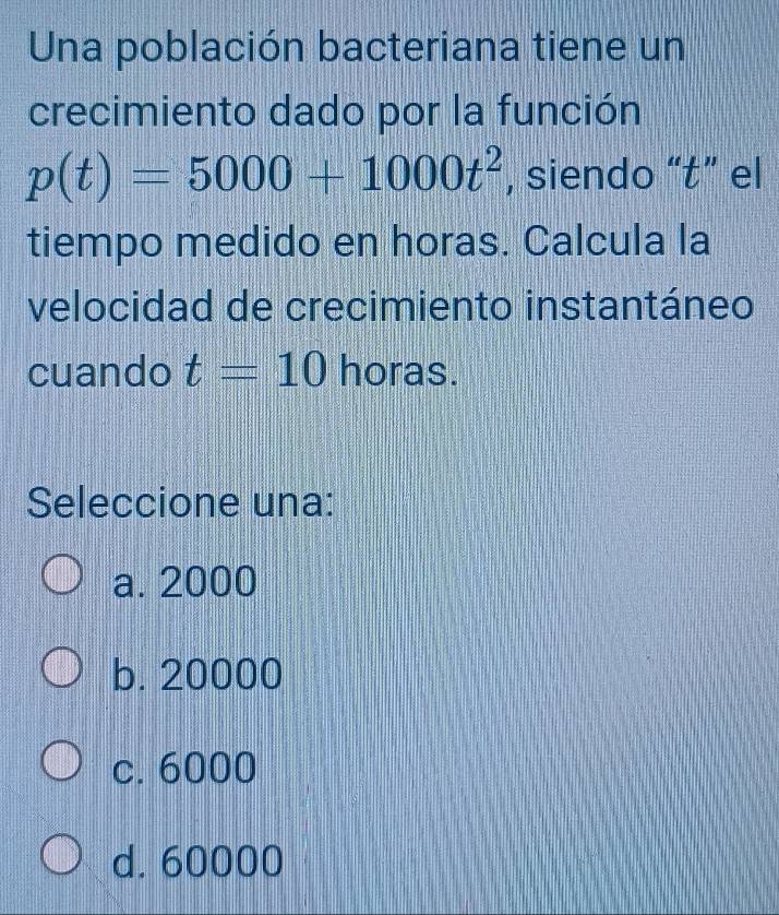 Una población bacteriana tiene un
crecimiento dado por la función
p(t)=5000+1000t^2 , siendo “ t ” el
tiempo medido en horas. Calcula la
velocidad de crecimiento instantáneo
cuando t=10 horas.
Seleccione una:
a. 2000
b. 20000
c. 6000
d. 60000