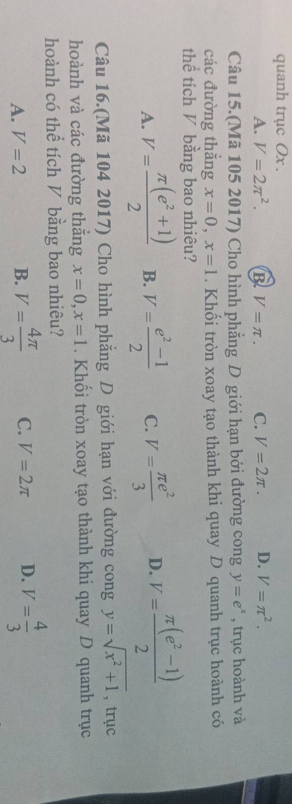 quanh trục Ox.
A. V=2π^2. B V=π. C. V=2π.
D. V=π^2. 
Câu 15.(Mã 105 2017) Cho hình phẳng D giới hạn bởi đường cong y=e^x , trục hoành và
các đường thắng x=0, x=1. Khối tròn xoay tạo thành khi quay D quanh trục hoành có
thể tích V bằng bao nhiêu?
A. V= (π (e^2+1))/2  B. V= (e^2-1)/2  C. V= π e^2/3  D. V= (π (e^2-1))/2 
Câu 16.(Mã 104 2017) Cho hình phẳng D giới hạn với đường cong y=sqrt(x^2+1) , trục
hoành và các đường thẳng x=0, x=1. Khối tròn xoay tạo thành khi quay D quanh trục
hoành có thể tích V bằng bao nhiêu?
A. V=2 B. V= 4π /3  C. V=2π D. V= 4/3 